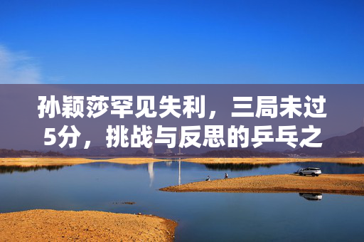 孙颖莎罕见失利，三局未过5分，挑战与反思的乒乓之旅