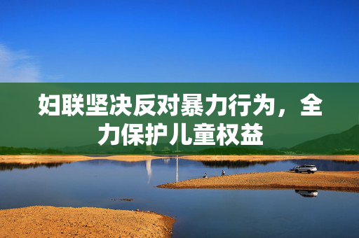 妇联坚决反对暴力行为，全力保护儿童权益