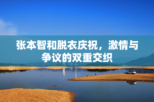 张本智和脱衣庆祝，激情与争议的双重交织