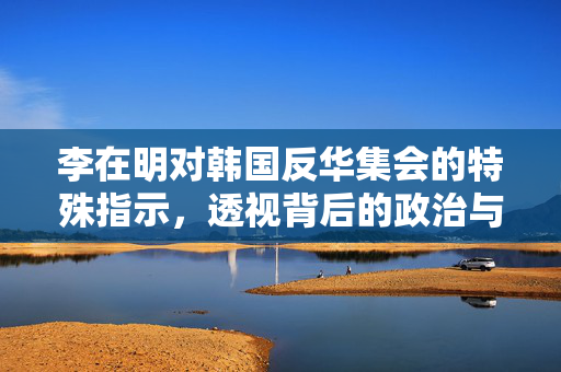 李在明对韩国反华集会的特殊指示，透视背后的政治与民族情绪
