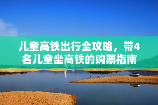 儿童高铁出行全攻略，带4名儿童坐高铁的购票指南