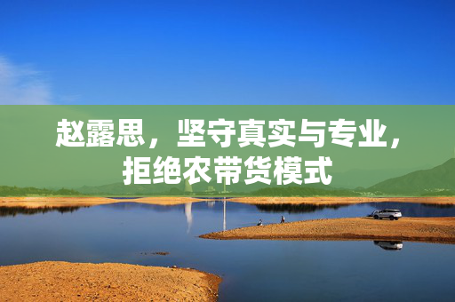 赵露思，坚守真实与专业，拒绝农带货模式
