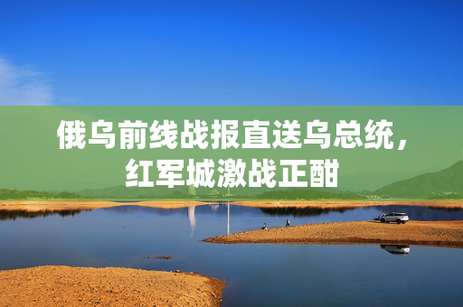 俄乌前线战报直送乌总统，红军城激战正酣