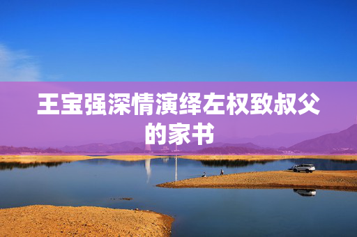王宝强深情演绎左权致叔父的家书