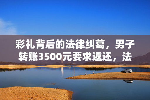 彩礼背后的法律纠葛，男子转账3500元要求返还，法院判决情感不能以金钱衡量