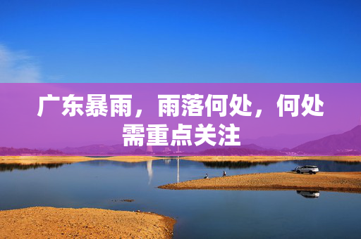 广东暴雨，雨落何处，何处需重点关注