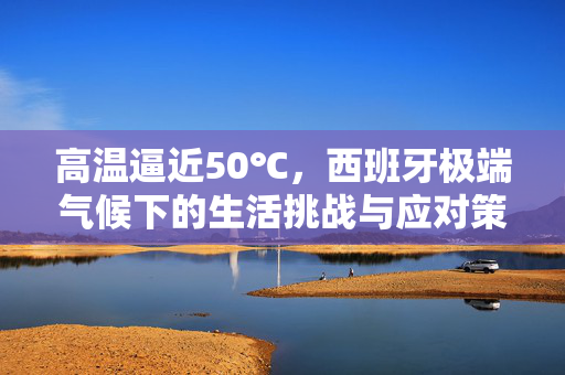 高温逼近50℃，西班牙极端气候下的生活挑战与应对策略