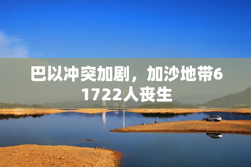 巴以冲突加剧，加沙地带61722人丧生