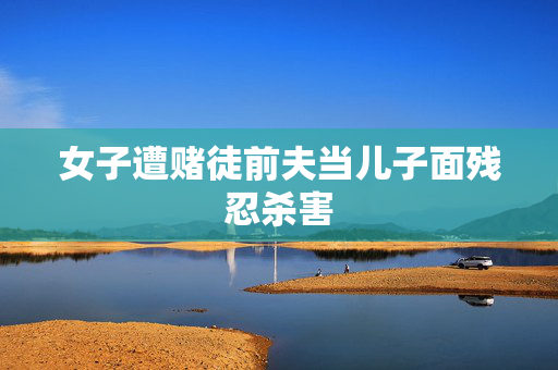 女子遭赌徒前夫当儿子面残忍杀害