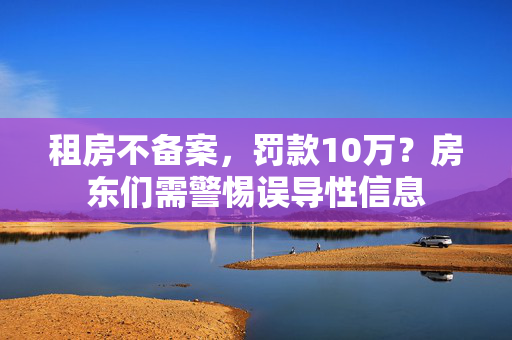 租房不备案，罚款10万？房东们需警惕误导性信息