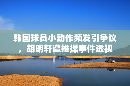 韩国球员小动作频发引争议，胡明轩遭推搡事件透视