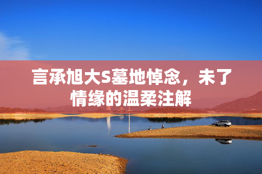 言承旭大S墓地悼念，未了情缘的温柔注解