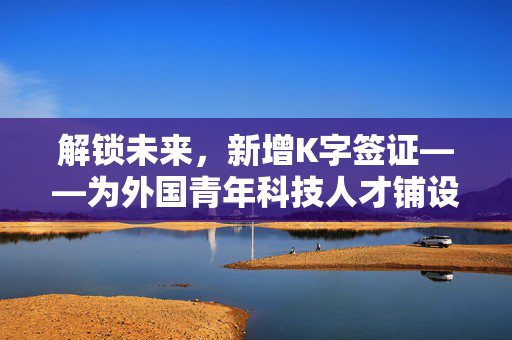 解锁未来，新增K字签证——为外国青年科技人才铺设的绿色通道