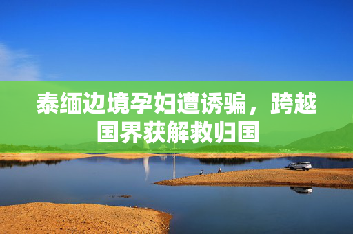 泰缅边境孕妇遭诱骗，跨越国界获解救归国