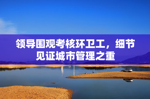 领导围观考核环卫工，细节见证城市管理之重