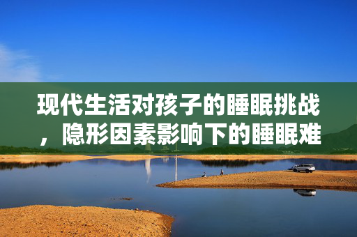 现代生活对孩子的睡眠挑战，隐形因素影响下的睡眠难题