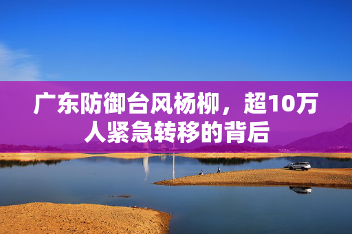 广东防御台风杨柳，超10万人紧急转移的背后
