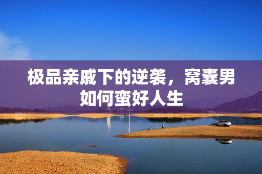 极品亲戚下的逆袭，窝囊男如何蛮好人生