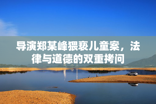 导演郑某峰猥亵儿童案，法律与道德的双重拷问