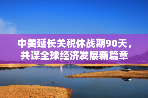 中美延长关税休战期90天，共谋全球经济发展新篇章