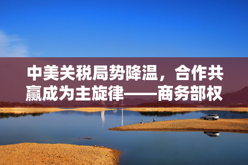 中美关税局势降温，合作共赢成为主旋律——商务部权威回应