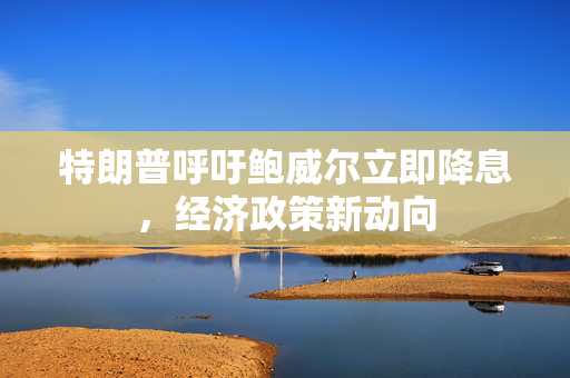 特朗普呼吁鲍威尔立即降息，经济政策新动向