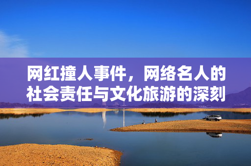 网红撞人事件，网络名人的社会责任与文化旅游的深刻反思