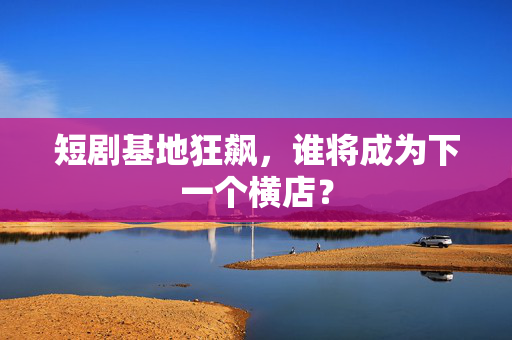 短剧基地狂飙，谁将成为下一个横店？