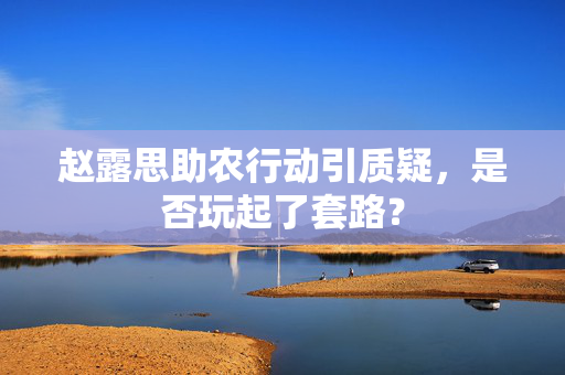 赵露思助农行动引质疑，是否玩起了套路？