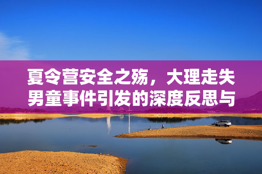 夏令营安全之殇，大理走失男童事件引发的深度反思与机构调查