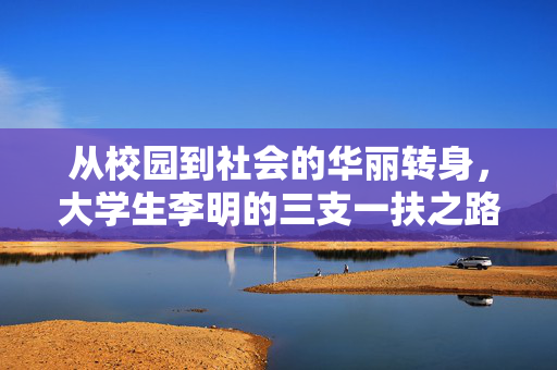 从校园到社会的华丽转身，大学生李明的三支一扶之路