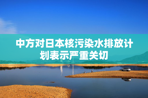 中方对日本核污染水排放计划表示严重关切