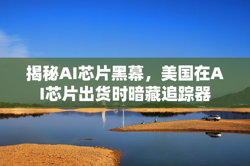 揭秘AI芯片黑幕，美国在AI芯片出货时暗藏追踪器