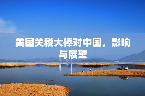 美国关税大棒对中国，影响与展望