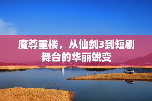 魔尊重楼，从仙剑3到短剧舞台的华丽蜕变