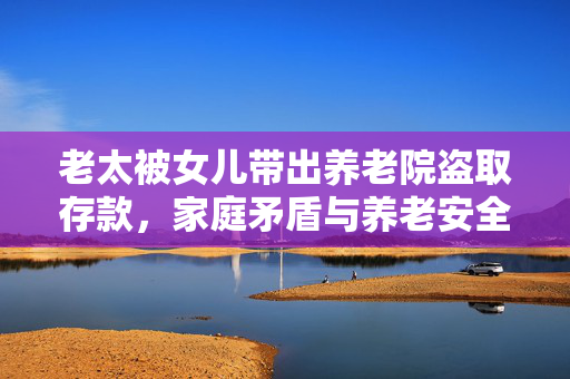 老太被女儿带出养老院盗取存款，家庭矛盾与养老安全问题的反思