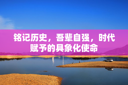 铭记历史，吾辈自强，时代赋予的具象化使命