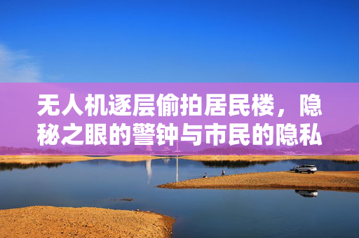 无人机逐层偷拍居民楼，隐秘之眼的警钟与市民的隐私安全思考