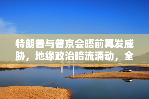 特朗普与普京会晤前再发威胁，地缘政治暗流涌动，全球目光聚焦