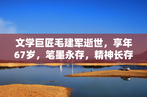 文学巨匠毛建军逝世，享年67岁，笔墨永存，精神长存