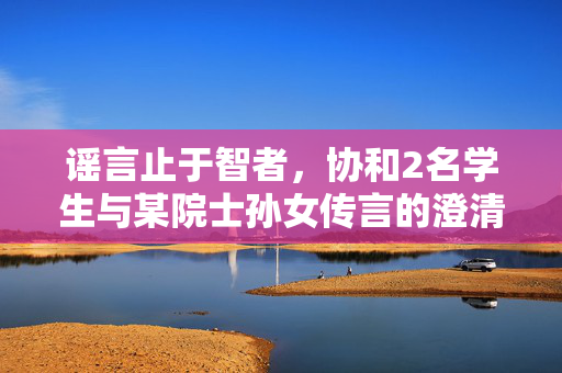 谣言止于智者，协和2名学生与某院士孙女传言的澄清与反思