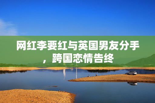 网红李要红与英国男友分手，跨国恋情告终