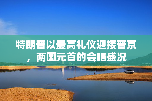 特朗普以最高礼仪迎接普京，两国元首的会晤盛况