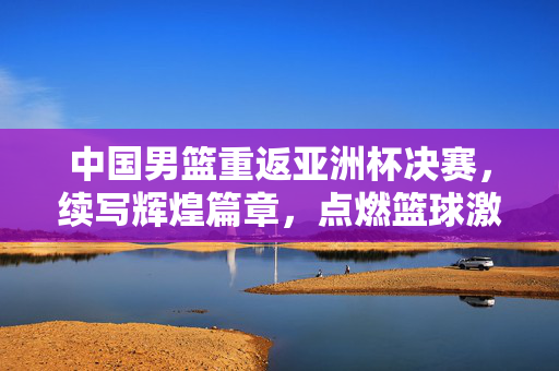 中国男篮重返亚洲杯决赛，续写辉煌篇章，点燃篮球激情