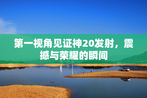 第一视角见证神20发射，震撼与荣耀的瞬间