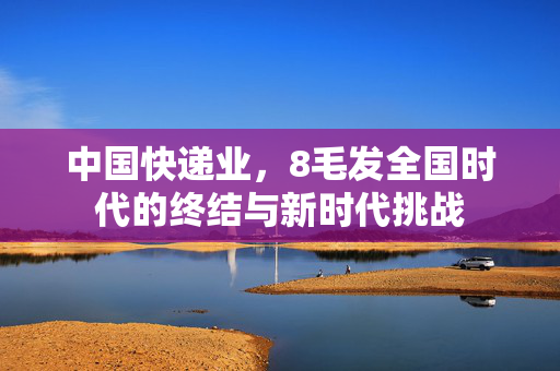 中国快递业，8毛发全国时代的终结与新时代挑战