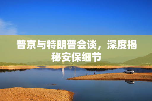 普京与特朗普会谈，深度揭秘安保细节