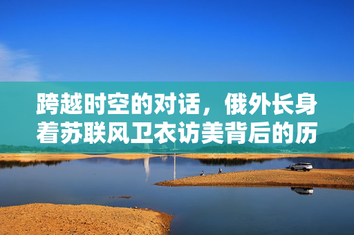 跨越时空的对话，俄外长身着苏联风卫衣访美背后的历史与象征意义