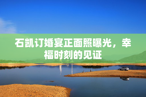 石凯订婚宴正面照曝光，幸福时刻的见证