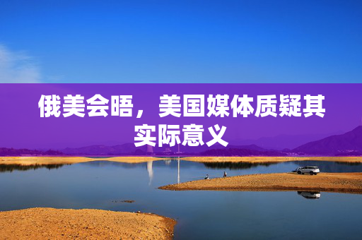 俄美会晤，美国媒体质疑其实际意义